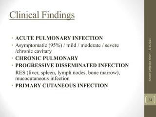 Clinical Findings
• ACUTE PULMONARY INFECTION
• Asymptomatic (95%) / mild / moderate / severe
/chronic cavitary
• CHRONIC PULMONARY
• PROGRESSIVE DISSEMINATED INFECTION
RES (liver, spleen, lymph nodes, bone marrow),
mucocutaneous infection
• PRIMARY CUTANEOUS INFECTION
24
2/3/2021
Shabir
Imteyaz
Khan
 