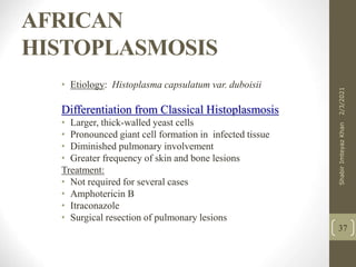AFRICAN
HISTOPLASMOSIS
• Etiology Histoplasma capsulatum var. duboisii
Differentiation from Classical Histoplasmosis
• Larger, thick-walled yeast cells
• Pronounced giant cell formation in infected tissue
• Diminished pulmonary involvement
• Greater frequency of skin and bone lesions
Treatment
• Not required for several cases
• Amphotericin B
• Itraconazole
• Surgical resection of pulmonary lesions
37
2/3/2021
Shabir
Imteyaz
Khan
 