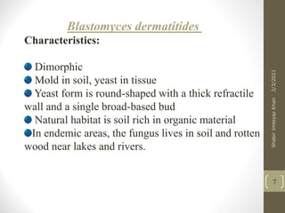 Blastomyces dermatitides
Characteristics:
Dimorphic
Mold in soil, yeast in tissue
Yeast form is round-shaped with a thick refractile
wall and a single broad-based bud
Natural habitat is soil rich in organic material
In endemic areas, the fungus lives in soil and rotten
wood near lakes and rivers.
7
2/3/2021
Shabir
Imteyaz
Khan
 