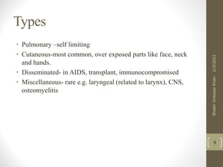 Types
• Pulmonary –self limiting
• Cutaneous-most common, over exposed parts like face, neck
and hands.
• Disseminated- in AIDS, transplant, immunocompromised
• Miscellaneous- rare e.g. laryngeal (related to larynx), CNS,
osteomyelitis
9
2/3/2021
Shabir
Imteyaz
Khan
 