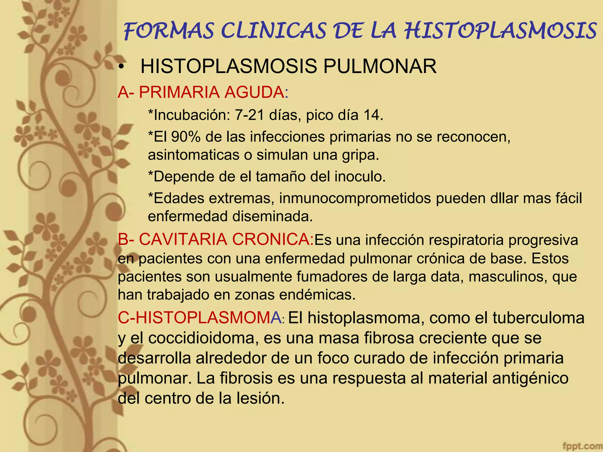 FORMAS CLINICAS DE LA HISTOPLASMOSIS

• HISTOPLASMOSIS PULMONAR
A- PRIMARIA AGUDA:
*Incubación: 7-21 días, pico día 14.
*El 90% de las infecciones primarias no se reconocen,
asintomaticas o simulan una gripa.
*Depende de el tamaño del inoculo.
*Edades extremas, inmunocomprometidos pueden dllar mas fácil
enfermedad diseminada.

B- CAVITARIA CRONICA:Es una infección respiratoria progresiva
en pacientes con una enfermedad pulmonar crónica de base. Estos
pacientes son usualmente fumadores de larga data, masculinos, que
han trabajado en zonas endémicas.

C-HISTOPLASMOMA: El histoplasmoma, como el tuberculoma
y el coccidioidoma, es una masa fibrosa creciente que se
desarrolla alrededor de un foco curado de infección primaria
pulmonar. La fibrosis es una respuesta al material antigénico
del centro de la lesión.

 