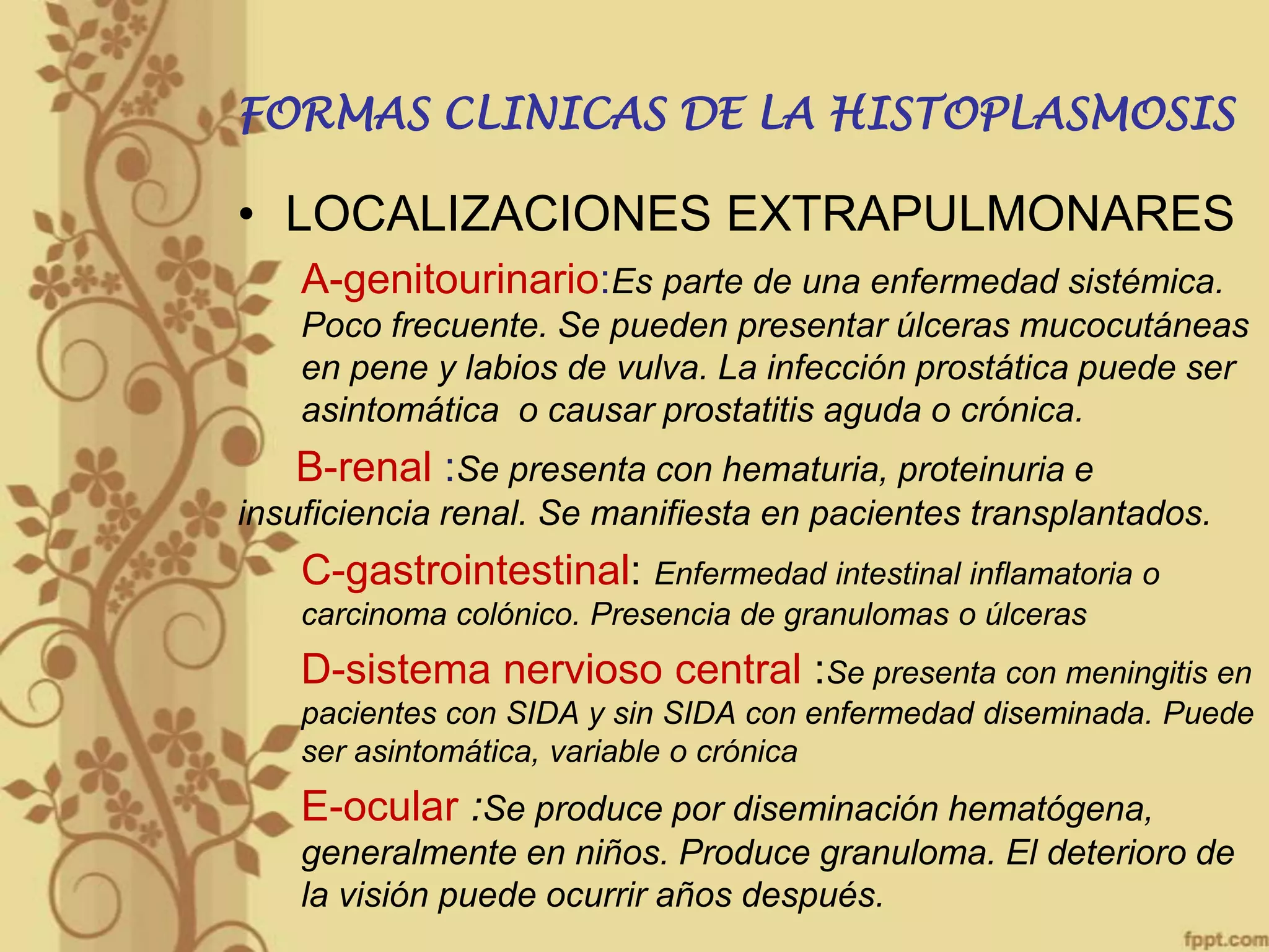 FORMAS CLINICAS DE LA HISTOPLASMOSIS

• LOCALIZACIONES EXTRAPULMONARES
A-genitourinario:Es parte de una enfermedad sistémica.
Poco frecuente. Se pueden presentar úlceras mucocutáneas
en pene y labios de vulva. La infección prostática puede ser
asintomática o causar prostatitis aguda o crónica.

B-renal :Se presenta con hematuria, proteinuria e
insuficiencia renal. Se manifiesta en pacientes transplantados.

C-gastrointestinal: Enfermedad intestinal inflamatoria o
carcinoma colónico. Presencia de granulomas o úlceras

D-sistema nervioso central :Se presenta con meningitis en
pacientes con SIDA y sin SIDA con enfermedad diseminada. Puede
ser asintomática, variable o crónica

E-ocular :Se produce por diseminación hematógena,
generalmente en niños. Produce granuloma. El deterioro de
la visión puede ocurrir años después.

 
