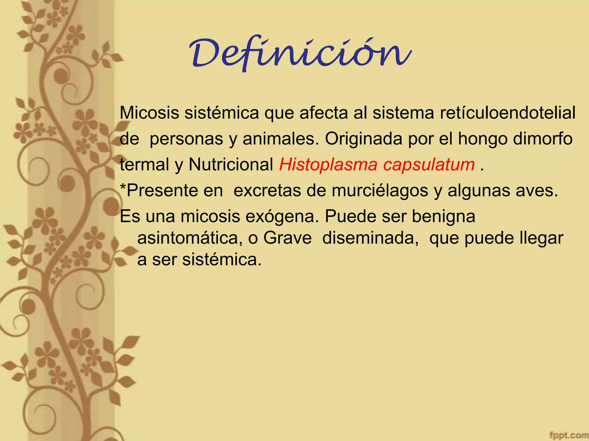 Definición
Micosis sistémica que afecta al sistema retículoendotelial
de personas y animales. Originada por el hongo dimorfo
termal y Nutricional Histoplasma capsulatum .
*Presente en excretas de murciélagos y algunas aves.
Es una micosis exógena. Puede ser benigna
asintomática, o Grave diseminada, que puede llegar
a ser sistémica.

 