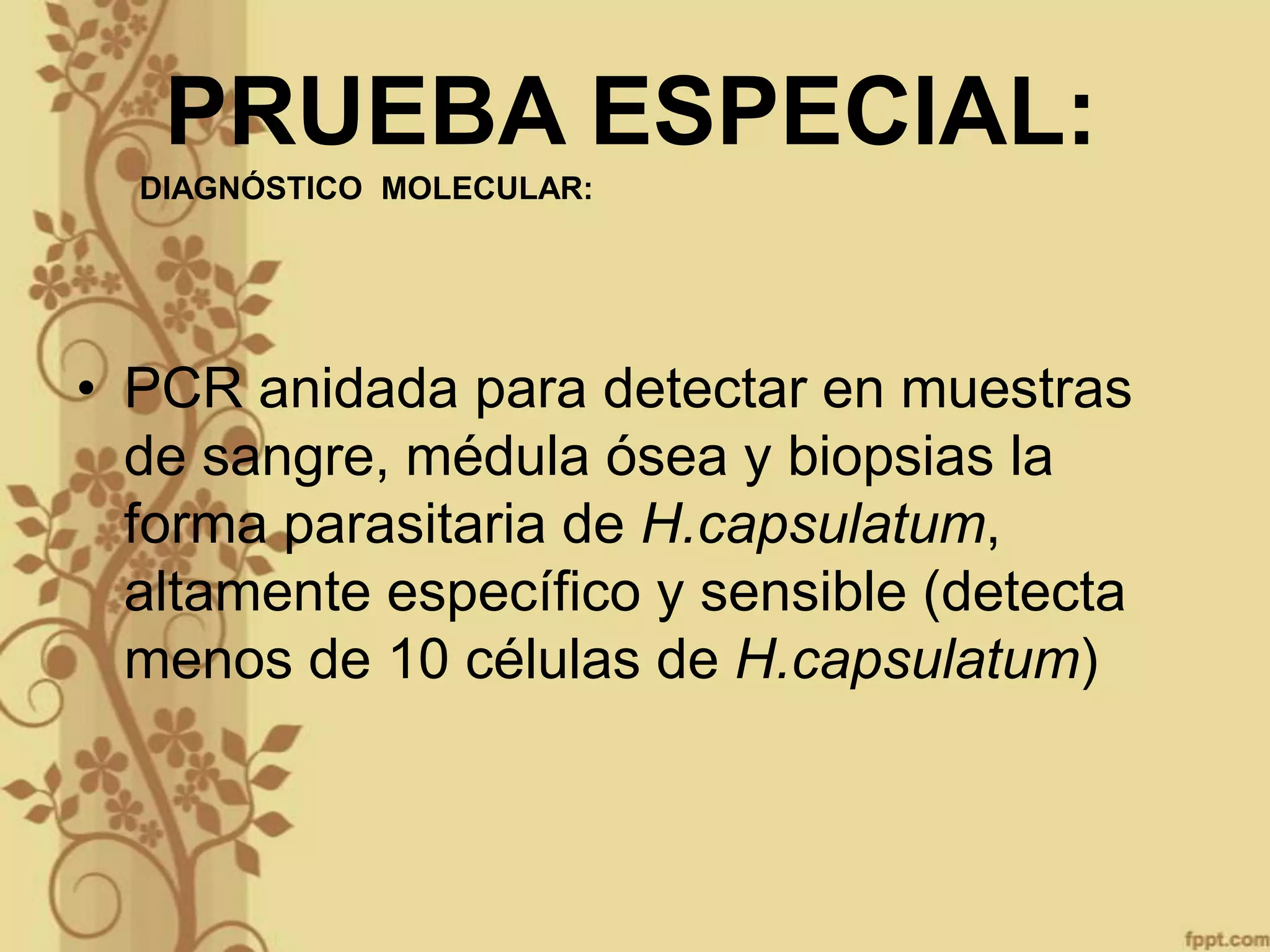 PRUEBA ESPECIAL:
DIAGNÓSTICO MOLECULAR:

• PCR anidada para detectar en muestras
de sangre, médula ósea y biopsias la
forma parasitaria de H.capsulatum,
altamente específico y sensible (detecta
menos de 10 células de H.capsulatum)

 