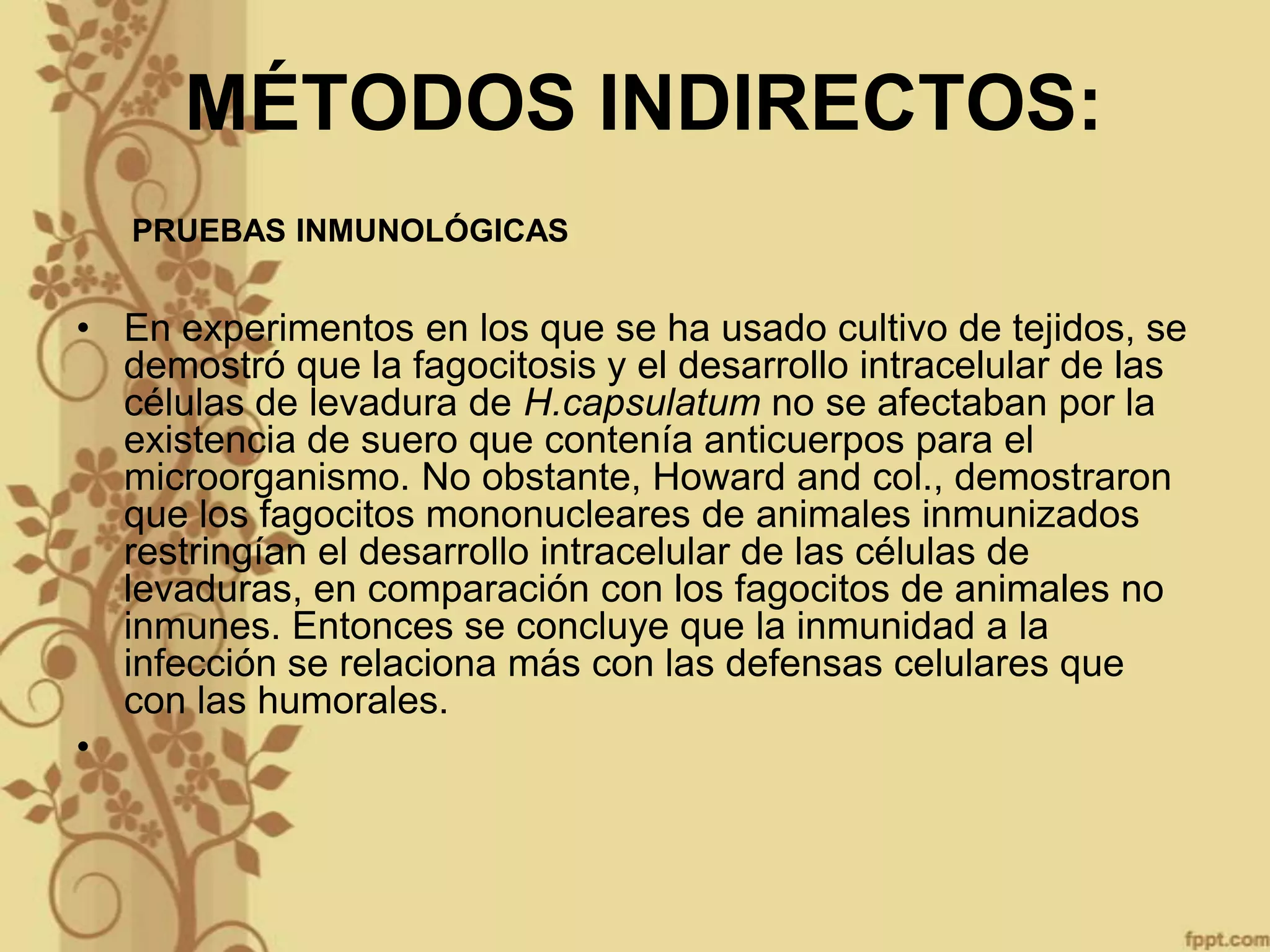 MÉTODOS INDIRECTOS:
PRUEBAS INMUNOLÓGICAS

• En experimentos en los que se ha usado cultivo de tejidos, se
demostró que la fagocitosis y el desarrollo intracelular de las
células de levadura de H.capsulatum no se afectaban por la
existencia de suero que contenía anticuerpos para el
microorganismo. No obstante, Howard and col., demostraron
que los fagocitos mononucleares de animales inmunizados
restringían el desarrollo intracelular de las células de
levaduras, en comparación con los fagocitos de animales no
inmunes. Entonces se concluye que la inmunidad a la
infección se relaciona más con las defensas celulares que
con las humorales.
•

 