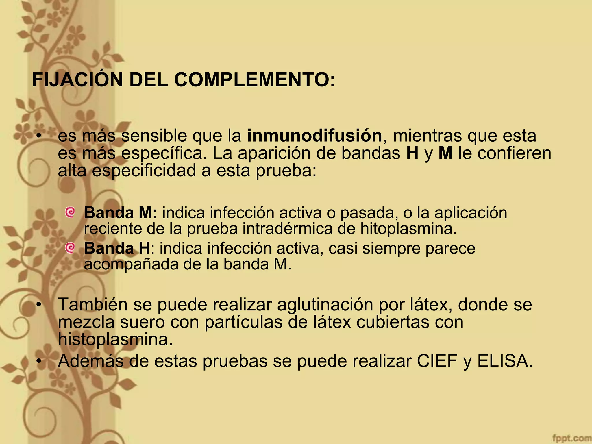 FIJACIÓN DEL COMPLEMENTO:
• es más sensible que la inmunodifusión, mientras que esta
es más específica. La aparición de bandas H y M le confieren
alta especificidad a esta prueba:
Banda M: indica infección activa o pasada, o la aplicación
reciente de la prueba intradérmica de hitoplasmina.
Banda H: indica infección activa, casi siempre parece
acompañada de la banda M.

• También se puede realizar aglutinación por látex, donde se
mezcla suero con partículas de látex cubiertas con
histoplasmina.
• Además de estas pruebas se puede realizar CIEF y ELISA.

 