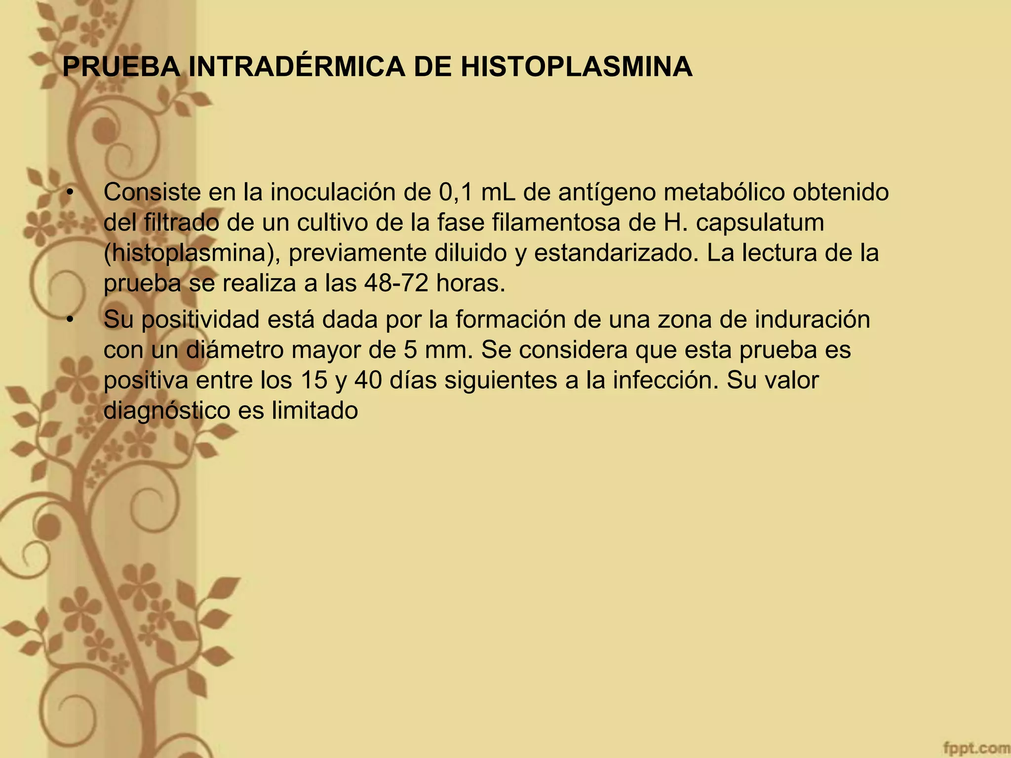 PRUEBA INTRADÉRMICA DE HISTOPLASMINA

•

•

Consiste en la inoculación de 0,1 mL de antígeno metabólico obtenido
del filtrado de un cultivo de la fase filamentosa de H. capsulatum
(histoplasmina), previamente diluido y estandarizado. La lectura de la
prueba se realiza a las 48-72 horas.
Su positividad está dada por la formación de una zona de induración
con un diámetro mayor de 5 mm. Se considera que esta prueba es
positiva entre los 15 y 40 días siguientes a la infección. Su valor
diagnóstico es limitado

 
