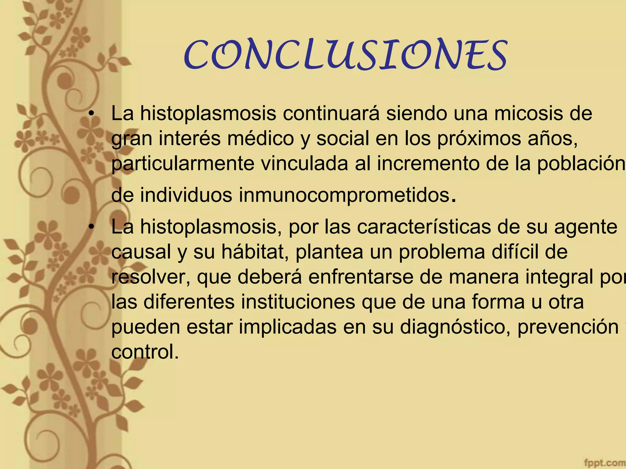 CONCLUSIONES

• La histoplasmosis continuará siendo una micosis de
gran interés médico y social en los próximos años,
particularmente vinculada al incremento de la población
de individuos inmunocomprometidos.

• La histoplasmosis, por las características de su agente
causal y su hábitat, plantea un problema difícil de
resolver, que deberá enfrentarse de manera integral por
las diferentes instituciones que de una forma u otra
pueden estar implicadas en su diagnóstico, prevención y
control.

 