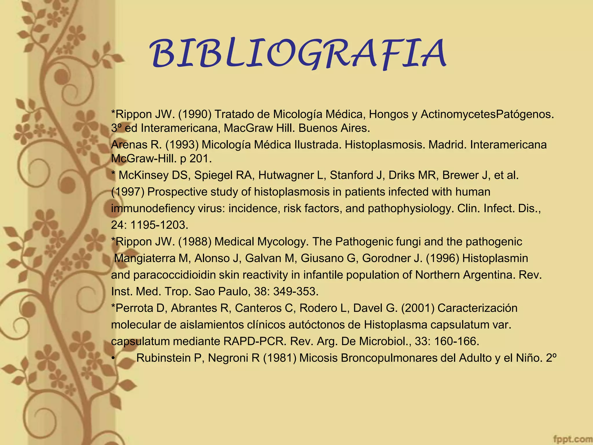 BIBLIOGRAFIA
*Rippon JW. (1990) Tratado de Micología Médica, Hongos y ActinomycetesPatógenos.
3º ed Interamericana, MacGraw Hill. Buenos Aires.
Arenas R. (1993) Micología Médica Ilustrada. Histoplasmosis. Madrid. Interamericana
McGraw-Hill. p 201.
* McKinsey DS, Spiegel RA, Hutwagner L, Stanford J, Driks MR, Brewer J, et al.
(1997) Prospective study of histoplasmosis in patients infected with human
immunodefiency virus: incidence, risk factors, and pathophysiology. Clin. Infect. Dis.,
24: 1195-1203.
*Rippon JW. (1988) Medical Mycology. The Pathogenic fungi and the pathogenic
Mangiaterra M, Alonso J, Galvan M, Giusano G, Gorodner J. (1996) Histoplasmin
and paracoccidioidin skin reactivity in infantile population of Northern Argentina. Rev.
Inst. Med. Trop. Sao Paulo, 38: 349-353.
*Perrota D, Abrantes R, Canteros C, Rodero L, Davel G. (2001) Caracterización
molecular de aislamientos clínicos autóctonos de Histoplasma capsulatum var.
capsulatum mediante RAPD-PCR. Rev. Arg. De Microbiol., 33: 160-166.
•
Rubinstein P, Negroni R (1981) Micosis Broncopulmonares del Adulto y el Niño. 2º

 