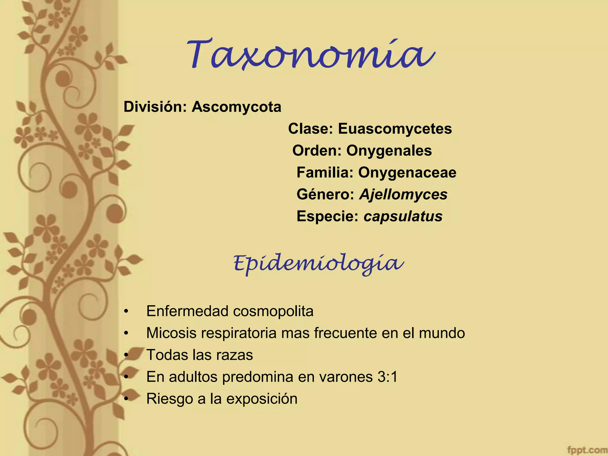 Taxonomía
División: Ascomycota
Clase: Euascomycetes
Orden: Onygenales
Familia: Onygenaceae
Género: Ajellomyces
Especie: capsulatus

Epidemiología
•
•
•
•
•

Enfermedad cosmopolita
Micosis respiratoria mas frecuente en el mundo
Todas las razas
En adultos predomina en varones 3:1
Riesgo a la exposición

 