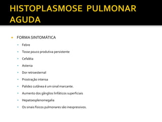    FORMA SINTOMÁTICA
       Febre

       Tosse pouco produtiva persistente

       Cefaléia

       Astenia

       Dor retroesternal

       Prostração intensa

       Palidez cutânea é um sinal marcante.

       Aumento dos gânglios linfáticos superficiais

       Hepatoesplenomegalia

       Os sinais físicos pulmonares são inexpressivos.
 
