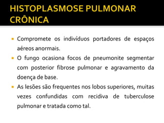    Compromete os indivíduos portadores de espaços
    aéreos anormais.
   O fungo ocasiona focos de pneumonite segmentar
    com posterior fibrose pulmonar e agravamento da
    doença de base.
   As lesões são frequentes nos lobos superiores, muitas
    vezes confundidas com recidiva de tuberculose
    pulmonar e tratada como tal.
 