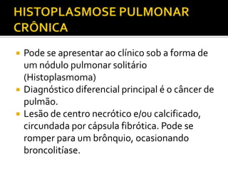    Pode se apresentar ao clínico sob a forma de
    um nódulo pulmonar solitário
    (Histoplasmoma)
   Diagnóstico diferencial principal é o câncer de
    pulmão.
   Lesão de centro necrótico e/ou calcificado,
    circundada por cápsula fibrótica. Pode se
    romper para um brônquio, ocasionando
    broncolitíase.
 