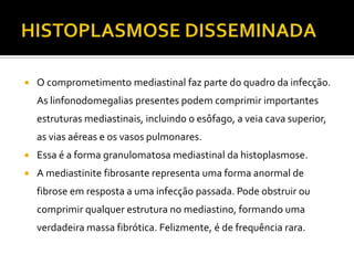    O comprometimento mediastinal faz parte do quadro da infecção.
    As linfonodomegalias presentes podem comprimir importantes
    estruturas mediastinais, incluindo o esôfago, a veia cava superior,
    as vias aéreas e os vasos pulmonares.
   Essa é a forma granulomatosa mediastinal da histoplasmose.
   A mediastinite fibrosante representa uma forma anormal de
    fibrose em resposta a uma infecção passada. Pode obstruir ou
    comprimir qualquer estrutura no mediastino, formando uma
    verdadeira massa fibrótica. Felizmente, é de frequência rara.
 
