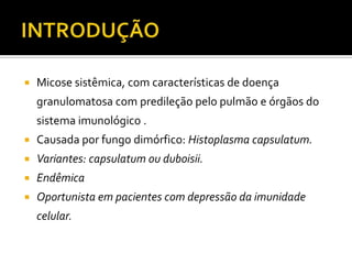    Micose sistêmica, com características de doença
    granulomatosa com predileção pelo pulmão e órgãos do
    sistema imunológico .
   Causada por fungo dimórfico: Histoplasma capsulatum.
   Variantes: capsulatum ou duboisii.
   Endêmica
   Oportunista em pacientes com depressão da imunidade
    celular.
 