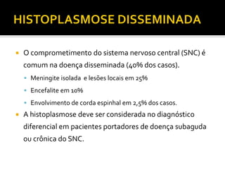    O comprometimento do sistema nervoso central (SNC) é
    comum na doença disseminada (40% dos casos).
     Meningite isolada e lesões locais em 25%

     Encefalite em 10%

     Envolvimento de corda espinhal em 2,5% dos casos.
   A histoplasmose deve ser considerada no diagnóstico
    diferencial em pacientes portadores de doença subaguda
    ou crônica do SNC.
 