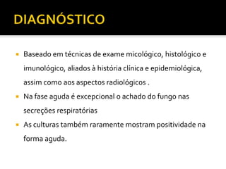    Baseado em técnicas de exame micológico, histológico e
    imunológico, aliados à história clínica e epidemiológica,
    assim como aos aspectos radiológicos .
   Na fase aguda é excepcional o achado do fungo nas
    secreções respiratórias
   As culturas também raramente mostram positividade na
    forma aguda.
 