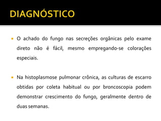    O achado do fungo nas secreções orgânicas pelo exame
    direto não é fácil, mesmo empregando-se colorações
    especiais.


   Na histoplasmose pulmonar crônica, as culturas de escarro
    obtidas por coleta habitual ou por broncoscopia podem
    demonstrar crescimento do fungo, geralmente dentro de
    duas semanas.
 