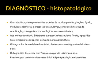    O estudo histopatológico de várias espécies de tecidos (pulmão, gânglios, fígado,
    medula óssea) mostra a presença de granulomas, com ou sem necrose de
    caseificação, em organismos imunologicamente competentes,
   Nos imunodeprimidos, é frequente a presença de granuloma frouxo, agregados
    linfo-histiocitários ou apenas infiltrado mononuclear difuso.
   O fungo sob a forma de levedura é visto dentro dos macrófagos e também fora
    deles.
   O diagnóstico diferencial com Toxoplasma gondii, Leishmania sp. e
    Pneumocystis carinii é muitas vezes difícil até para patologistas experientes
 