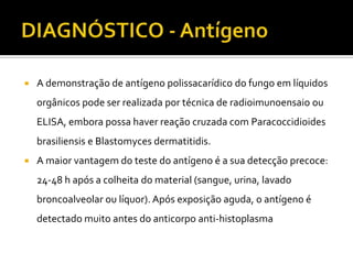    A demonstração de antígeno polissacarídico do fungo em líquidos
    orgânicos pode ser realizada por técnica de radioimunoensaio ou
    ELISA, embora possa haver reação cruzada com Paracoccidioides
    brasiliensis e Blastomyces dermatitidis.
   A maior vantagem do teste do antígeno é a sua detecção precoce:
    24-48 h após a colheita do material (sangue, urina, lavado
    broncoalveolar ou líquor). Após exposição aguda, o antígeno é
    detectado muito antes do anticorpo anti-histoplasma
 