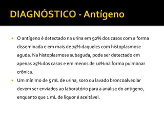    O antígeno é detectado na urina em 92% dos casos com a forma
    disseminada e em mais de 75% daqueles com histoplasmose
    aguda. Na histoplasmose subaguda, pode ser detectado em
    apenas 25% dos casos e em menos de 10% na forma pulmonar
    crônica.
   Um mínimo de 5 mL de urina, soro ou lavado broncoalveolar
    devem ser enviados ao laboratório para a análise do antígeno,
    enquanto que 1 mL de liquor é aceitável.
 