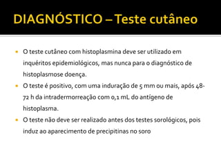    O teste cutâneo com histoplasmina deve ser utilizado em
    inquéritos epidemiológicos, mas nunca para o diagnóstico de
    histoplasmose doença.
   O teste é positivo, com uma induração de 5 mm ou mais, após 48-
    72 h da intradermorreação com 0,1 mL do antígeno de
    histoplasma.
   O teste não deve ser realizado antes dos testes sorológicos, pois
    induz ao aparecimento de precipitinas no soro
 