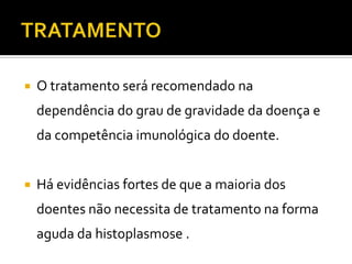    O tratamento será recomendado na
    dependência do grau de gravidade da doença e
    da competência imunológica do doente.


   Há evidências fortes de que a maioria dos
    doentes não necessita de tratamento na forma
    aguda da histoplasmose .
 