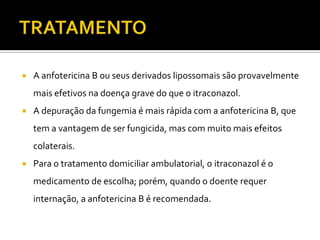    A anfotericina B ou seus derivados lipossomais são provavelmente
    mais efetivos na doença grave do que o itraconazol.
   A depuração da fungemia é mais rápida com a anfotericina B, que
    tem a vantagem de ser fungicida, mas com muito mais efeitos
    colaterais.
   Para o tratamento domiciliar ambulatorial, o itraconazol é o
    medicamento de escolha; porém, quando o doente requer
    internação, a anfotericina B é recomendada.
 