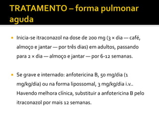    Inicia-se itraconazol na dose de 200 mg (3 × dia — café,
    almoço e jantar — por três dias) em adultos, passando
    para 2 × dia — almoço e jantar — por 6-12 semanas.


   Se grave e internado: anfotericina B, 50 mg/dia (1
    mg/kg/dia) ou na forma lipossomal, 3 mg/kg/dia i.v..
    Havendo melhora clínica, substituir a anfotericina B pelo
    itraconazol por mais 12 semanas.
 