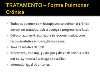    Todos os doentes com histoplasmose pulmonar crônica
    devem ser tratados, pois a doença é progressiva e fatal.
   Cetoconazol ou itraconazol são recomendados, com
    resposta efetiva em 75-85% dos casos.
   Taxa de recidiva de 10%.
   Itraconazol, 200 mg (3 × dia por 3 dias e depois 1-2 × dia
    por 12-24 meses) é a droga de escolha.
   Internado: igual ao anterior.
 