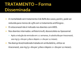    A mortalidade sem tratamento é de 80% dos casos; porém, pode ser
    reduzida para menos de 25% com o tratamento antifúngico .
   O cetoconazol não é indicado nos doentes com AIDS.
   Nos doentes internados: anfotericina B, desoxicolato ou lipossomal.
     Após a indução da remissão em 1-2 semanas, é substituída por itraconazol,
      200 mg (3 × dia por 3 dias e depois 2 × dia por 12 meses).
   Na doença leve/moderada tratada em ambulatório, utiliza-se
    itraconazol, 200 mg (3 × dia por 3 dias e depois 2 × dia por 12 meses).
 