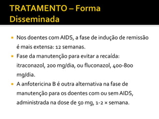    Nos doentes com AIDS, a fase de indução de remissão
    é mais extensa: 12 semanas.
   Fase da manutenção para evitar a recaída:
    itraconazol, 200 mg/dia, ou fluconazol, 400-800
    mg/dia.
   A anfotericina B é outra alternativa na fase de
    manutenção para os doentes com ou sem AIDS,
    administrada na dose de 50 mg, 1-2 × semana.
 