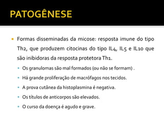    Formas disseminadas da micose: resposta imune do tipo
    Th2, que produzem citocinas do tipo IL4, IL5 e IL10 que
    são inibidoras da resposta protetora Th1.
     Os granulomas são mal formados (ou não se formam) .

     Há grande proliferação de macrófagos nos tecidos.

     A prova cutânea da histoplasmina é negativa.

     Os títulos de anticorpos são elevados.

     O curso da doença é agudo e grave.
 