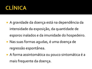   A gravidade da doença está na dependência da
    intensidade da exposição, da quantidade de
    esporos inalados e da imunidade do hospedeiro.
   Nas suas formas agudas, é uma doença de
    regressão espontânea.
   A forma assintomática ou pouco sintomática é a
    mais frequente da doença.
 