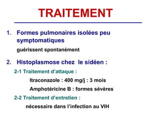 TRAITEMENT
1. Formes pulmonaires isolées peu
   symptomatiques
   guérissent spontanément

2. Histoplasmose chez le sidéen :
  2-1 Traitement d’attaque :
        Itraconazole : 400 mg/j : 3 mois
        Amphotéricine B : formes sévères
  2-2 Traitement d’entretien :
      nécessaire dans l’infection au VIH
 
