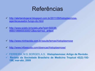 Referências
 http://alertandogeral.blogspot.com.br/2011/09/histoplasmose-
agentecausador-fungo-do.html
 http://www.scielo.br/scielo.php?pid=S0036-
46651999000300012&script=sci_arttext
 http://www.minhavida.com.br/saude/temas/histoplasmose
 http://www.infoescola.com/doencas/histoplasmose/
 FERREIRA, M.S; BORGES,A.S. Histoplasmose: Artigo de Revisão.
 Revista da Sociedade Brasileira de Medicina Tropical 42(2):192-
198, mar-abr, 2009
 