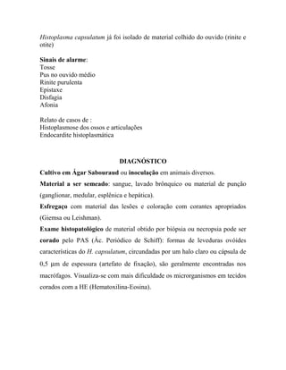 Histoplasma capsulatum já foi isolado de material colhido do ouvido (rinite e
otite)
Sinais de alarme:
Tosse
Pus no ouvido médio
Rinite purulenta
Epistaxe
Disfagia
Afonia
Relato de casos de :
Histoplasmose dos ossos e articulações
Endocardite histoplasmática
DIAGNÓSTICO
Cultivo em Ágar Sabouraud ou inoculação em animais diversos.
Material a ser semeado: sangue, lavado brônquico ou material de punção
(ganglionar, medular, esplênica e hepática).
Esfregaço com material das lesões e coloração com corantes apropriados
(Giemsa ou Leishman).
Exame histopatológico de material obtido por biópsia ou necropsia pode ser
corado pelo PAS (Ác. Periódico de Schiff): formas de leveduras ovóides
características do H. capsulatum, circundadas por um halo claro ou cápsula de
0,5 µm de espessura (artefato de fixação), são geralmente encontradas nos
macrófagos. Visualiza-se com mais dificuldade os microrganismos em tecidos
corados com a HE (Hematoxilina-Eosina).
 