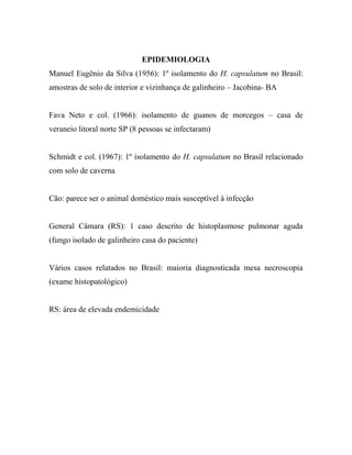 EPIDEMIOLOGIA
Manuel Eugênio da Silva (1956): 1º isolamento do H. capsulatum no Brasil:
amostras de solo de interior e vizinhança de galinheiro – Jacobina- BA
Fava Neto e col. (1966): isolamento de guanos de morcegos – casa de
veraneio litoral norte SP (8 pessoas se infectaram)
Schmidt e col. (1967): 1º isolamento do H. capsulatum no Brasil relacionado
com solo de caverna
Cão: parece ser o animal doméstico mais susceptível à infecção
General Câmara (RS): 1 caso descrito de histoplasmose pulmonar aguda
(fungo isolado de galinheiro casa do paciente)
Vários casos relatados no Brasil: maioria diagnosticada mesa necroscopia
(exame histopatológico)
RS: área de elevada endemicidade
 