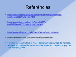 Referências
 http://alertandogeral.blogspot.com.br/2011/09/histoplasmose-
agentecausador-fungo-do.html
 http://www.scielo.br/scielo.php?pid=S0036-
46651999000300012&script=sci_arttext
 http://www.minhavida.com.br/saude/temas/histoplasmose
 http://www.infoescola.com/doencas/histoplasmose/
 FERREIRA, M.S; BORGES, A.S. Histoplasmose: Artigo de Revisão.
 Revista da Sociedade Brasileira de Medicina Tropical 42(2):192-
198, mar-abr, 2009
 