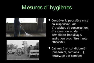 M esures d’hygiènes
• Contrôler la poussière mise

en suspension lors
d’activités de construction,
d’excavation ou de
démolition (mouillage,
aspiration avec filtre haute
efficacité)

• Cabines à air conditionné
(bulldozers, camions, …),
nettoyage des camions

 