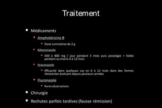 Traitement
•

Médicaments

•

Amphotéricine B

•

•

Kétoconazole

•
•

•
•

400 à 800 mg / jour pendant 3 mois puis posologie + faible
pendant au moins 6 à 12 mois

Itraconazole

•

•

Dose cumulative de 2 g

Efficacité dans quelques cas en 6 à 12 mois dans des formes
résistantes évoluant depuis plusieurs années

Fluconazole

• Rares observations
Chirurgie
Rechutes parfois tardives (fausse rémission)

 
