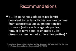 Recommandations

• « … les personnes infectées par le VIH

devraient éviter les activités connues comme
étant associées à une augmentation des
risques » (nettoyer les cages de poules,
remuer la terre sous les endroits où les
oiseaux se perchent et explorer les grottes) *

* Prevention of Opportunistic Infections Working Group de l’US Public Health Service et de
l’Infectious Diseases Society of America (USPHS / IDSA)

 