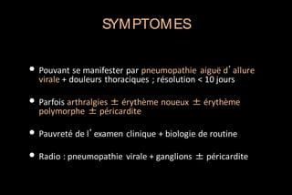 SYM PTOM ES

• Pouvant se manifester par pneumopathie aiguë d’allure
virale + douleurs thoraciques ; résolution < 10 jours

• Parfois arthralgies ± érythème noueux ± érythème
polymorphe ± péricardite

• Pauvreté de l’examen clinique + biologie de routine
• Radio : pneumopathie virale + ganglions ± péricardite

 