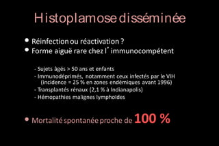 H istoplamose disséminée
• Réinfection ou réactivation ?
• Forme aiguë rare chez l’immunocompétent
- Sujets âgés > 50 ans et enfants
- Immunodéprimés, notamment ceux infectés par le VIH
(incidence = 25 % en zones endémiques avant 1996)
- Transplantés rénaux (2,1 % à Indianapolis)
- Hémopathies malignes lymphoïdes

• Mortalité spontanée proche de 100 %

 