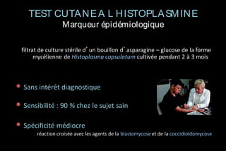 TEST CUTA NE A L HISTOPLA SM INE
M arqueur épidémiologique
filtrat de culture stérile d’un bouillon d’asparagine – glucose de la forme
mycélienne de Histoplasma capsulatum cultivée pendant 2 à 3 mois

• Sans intérêt diagnostique
• Sensibilité : 90 % chez le sujet sain
• Spécificité médiocre
réaction croisée avec les agents de la blastomycose et de la coccidioïdomycose

 