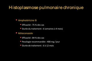 H istoplasmose pulmonaire chronique
• Amphotéricine B
• Efficacité : 75 % des cas
• Durée du traitement : 6 semaines à 4 mois)

• Kétoconazole
• Efficacité : 84 % des cas
• Posologie recommandée : 400 mg / jour
• Durée de traitement : 6 à 12 mois

 
