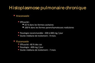 H istoplasmose pulmonaire chronique
• Itraconazole
• Efficacité :
• 65 % dans les formes cavitaires
• 100 % dans les formes parenchymateuses nodulaires

• Posologie recommandée : 200 à 400 mg / jour
• Durée médiane de traitement : 9 mois

• Fluconazole

• Efficacité : 46 % des cas
• Posologie : 400 mg / jour
• Durée médiane de traitement : 7 mois

 