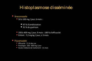 H istoplasmose disséminée
• Itraconazole

• 50 à 100 mg / jour, 6 mois :
• 97 % d'amélioration
• 31 % de guérison
• 200 à 400 mg / jour, 9 mois : 100 % d'efficacité
• Enfant : 7,2 mg kg / jour, ≥ 3 mois

• Fluconazole
•
•
•

Efficacité : 71 % des cas
Posologie : 200 - 800 mg / jour
Durée médiane de traitement : 11 mois

 