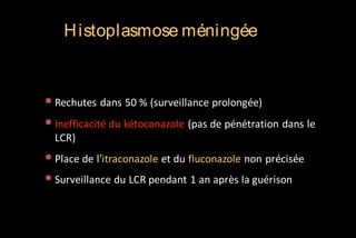H istoplasmose méningée

• Rechutes dans 50 % (surveillance prolongée)
• Inefficacité du kétoconazole (pas de pénétration dans le
LCR)

• Place de l'itraconazole et du fluconazole non précisée
• Surveillance du LCR pendant 1 an après la guérison

 