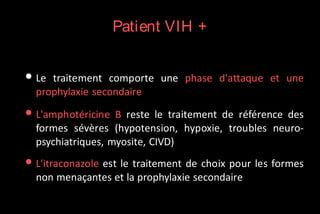 Patient VIH +

• Le

traitement comporte une phase d'attaque et une
prophylaxie secondaire

• L'amphotéricine B reste le

traitement de référence des
formes sévères (hypotension, hypoxie, troubles neuropsychiatriques, myosite, CIVD)

• L'itraconazole est le traitement de choix pour les formes
non menaçantes et la prophylaxie secondaire

 